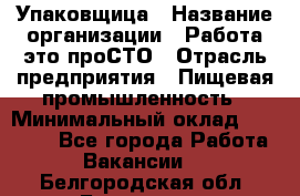 Упаковщица › Название организации ­ Работа-это проСТО › Отрасль предприятия ­ Пищевая промышленность › Минимальный оклад ­ 20 000 - Все города Работа » Вакансии   . Белгородская обл.,Белгород г.